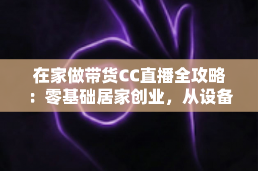 在家做带货CC直播全攻略：零基础居家创业，从设备搭建到高转化变现的完整实战指南