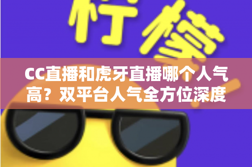 CC直播和虎牙直播哪个人气高?双平台人气全方位深度对比与选择指南 CC直播和虎牙直播哪个人气高?双平台人气全方位深度对比与选择指南