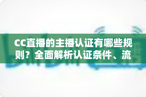 CC直播的主播认证有哪些规则?全面解析认证条件、流程与注意事项 CC直播的主播认证有哪些规则?全面解析认证条件、流程与注意事项