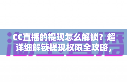 CC直播的提现怎么解锁？超详细解锁提现权限全攻略，主播收益变现必看指南