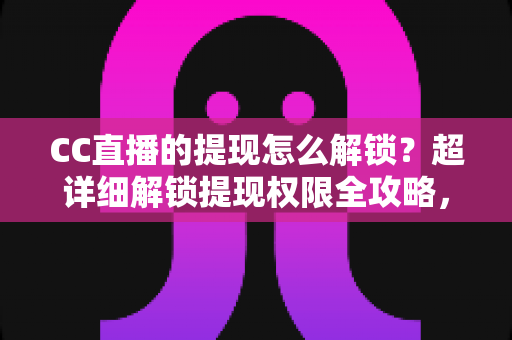 CC直播的提现怎么解锁？超详细解锁提现权限全攻略，主播收益变现必看指南