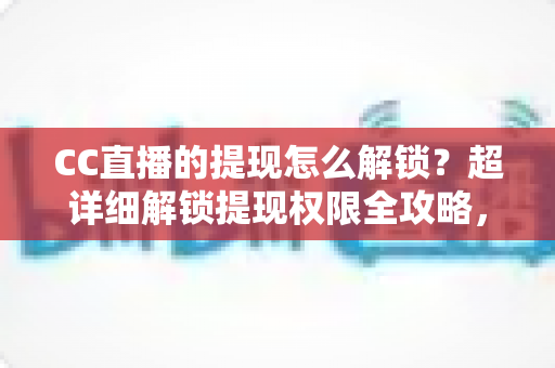 CC直播的提现怎么解锁？超详细解锁提现权限全攻略，主播收益变现必看指南