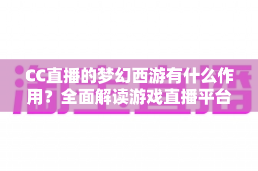 CC直播的梦幻西游有什么作用？全面解读游戏直播平台带来的多重价值与实用功能