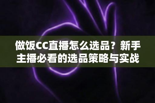 做饭CC直播怎么选品？新手主播必看的选品策略与实战技巧全解析