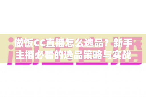 做饭CC直播怎么选品？新手主播必看的选品策略与实战技巧全解析
