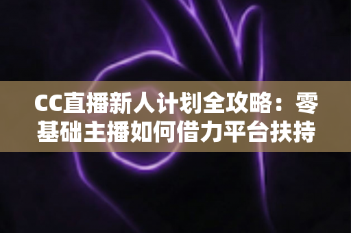 CC直播新人计划全攻略:零基础主播如何借力平台扶持快速起号、涨粉与变现 CC直播新人计划全攻略:零基础主播如何借力平台扶持快速起号、涨粉与变现