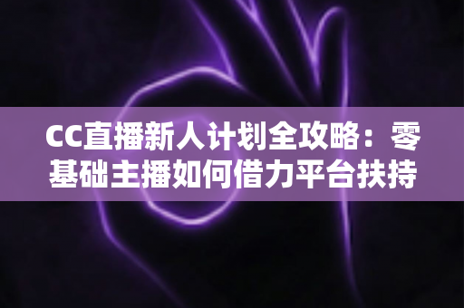 CC直播新人计划全攻略:零基础主播如何借力平台扶持快速起号、涨粉与变现 CC直播新人计划全攻略:零基础主播如何借力平台扶持快速起号、涨粉与变现
