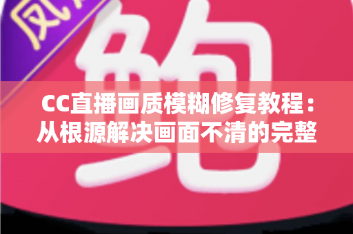 CC直播画质模糊修复教程:从根源解决画面不清的完整指南 CC直播画质模糊修复教程:从根源解决画面不清的完整指南