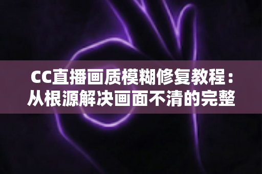 CC直播画质模糊修复教程:从根源解决画面不清的完整指南 CC直播画质模糊修复教程:从根源解决画面不清的完整指南