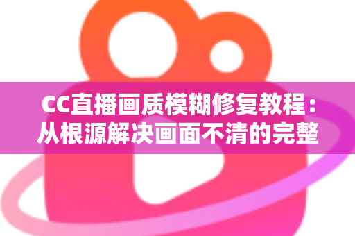 CC直播画质模糊修复教程：从根源解决画面不清的完整指南