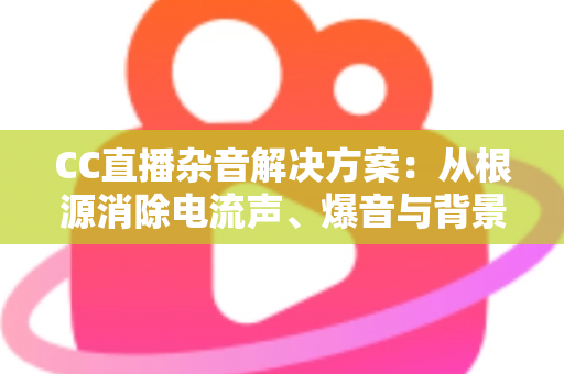 CC直播杂音解决方案:从根源消除电流声、爆音与背景噪音的完整实操指南 CC直播杂音解决方案:从根源消除电流声、爆音与背景噪音的完整实操指南
