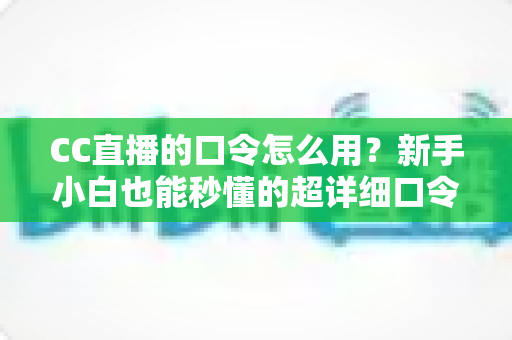 CC直播的口令怎么用？新手小白也能秒懂的超详细口令使用攻略大全