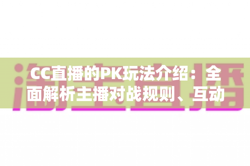 CC直播的PK玩法介绍：全面解析主播对战规则、互动技巧与观赛指南