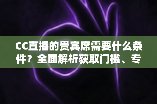 CC直播的贵宾席需要什么条件？全面解析获取门槛、专属特权与使用指南