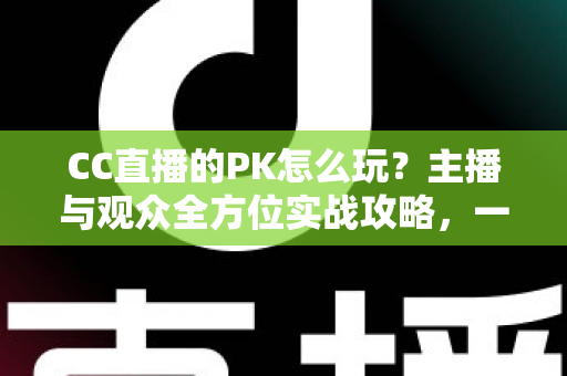 CC直播的PK怎么玩？主播与观众全方位实战攻略，一学就会的互动玩法指南