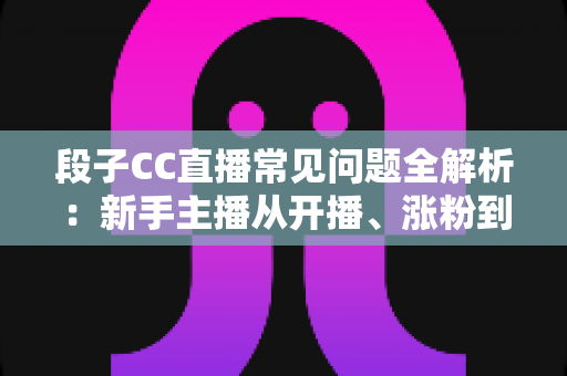 段子CC直播常见问题全解析:新手主播从开播、涨粉到变现的一站式答疑指南 段子CC直播常见问题全解析:新手主播从开播、涨粉到变现的一站式答疑指南