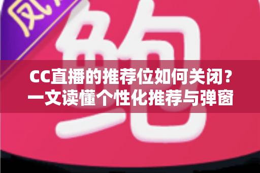 CC直播的推荐位如何关闭？一文读懂个性化推荐与弹窗推广的完整屏蔽教程
