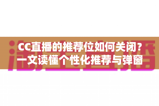 CC直播的推荐位如何关闭？一文读懂个性化推荐与弹窗推广的完整屏蔽教程