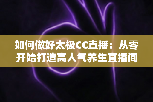 如何做好太极CC直播：从零开始打造高人气养生直播间的实战全攻略