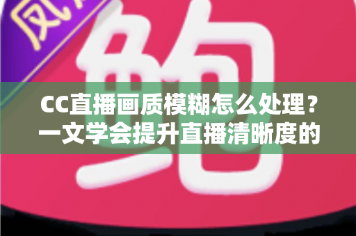 CC直播画质模糊怎么处理？一文学会提升直播清晰度的完整解决方案