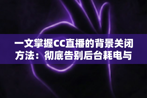 一文掌握CC直播的背景关闭方法:彻底告别后台耗电与流量偷跑的实用指南 一文掌握CC直播的背景关闭方法:彻底告别后台耗电与流量偷跑的实用指南