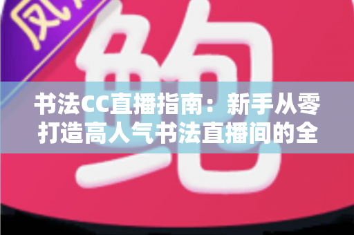 书法CC直播指南：新手从零打造高人气书法直播间的全流程实战教程