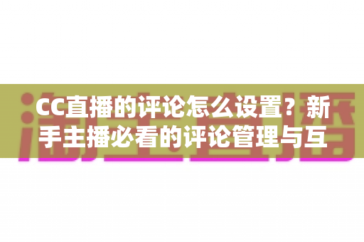 CC直播的评论怎么设置？新手主播必看的评论管理与互动优化全攻略