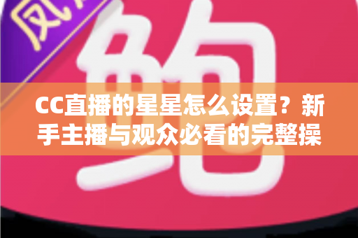 CC直播的星星怎么设置?新手主播与观众必看的完整操作指南 CC直播的星星怎么设置?新手主播与观众必看的完整操作指南