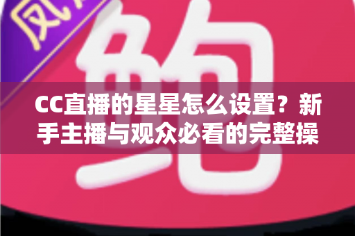 CC直播的星星怎么设置?新手主播与观众必看的完整操作指南 CC直播的星星怎么设置?新手主播与观众必看的完整操作指南