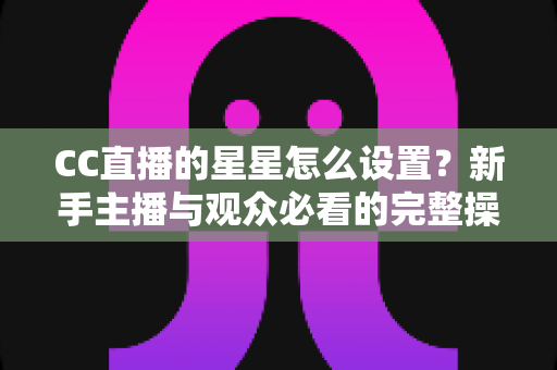 CC直播的星星怎么设置?新手主播与观众必看的完整操作指南 CC直播的星星怎么设置?新手主播与观众必看的完整操作指南
