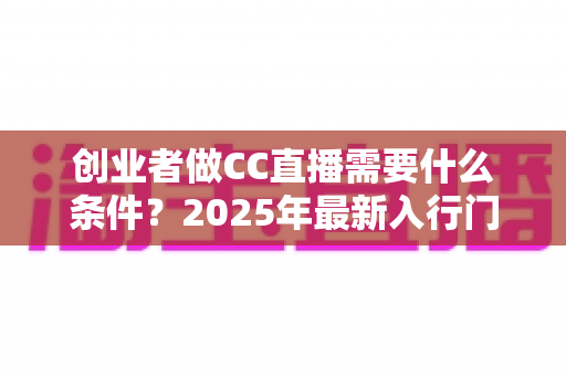 创业者做CC直播需要什么条件？2025年最新入行门槛与创业指南全解析