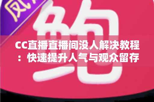 CC直播直播间没人解决教程：快速提升人气与观众留存的完整实战指南