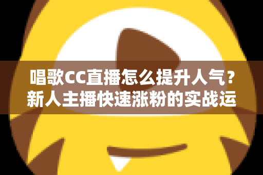唱歌CC直播怎么提升人气?新人主播快速涨粉的实战运营指南 唱歌CC直播怎么提升人气?新人主播快速涨粉的实战运营指南