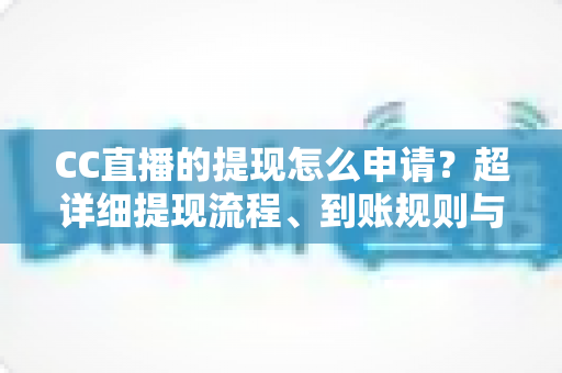 CC直播的提现怎么申请？超详细提现流程、到账规则与常见问题一站式解析