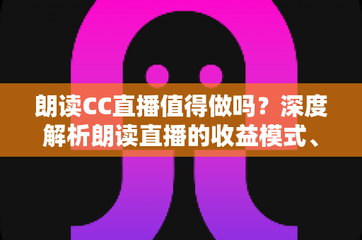 朗读CC直播值得做吗?深度解析朗读直播的收益模式、发展前景与入行指南 朗读CC直播值得做吗?深度解析朗读直播的收益模式、发展前景与入行指南