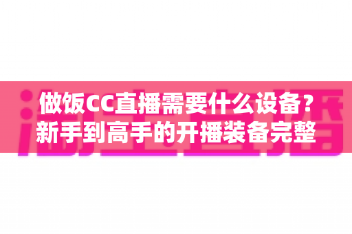 做饭CC直播需要什么设备?新手到高手的开播装备完整指南 做饭CC直播需要什么设备?新手到高手的开播装备完整指南