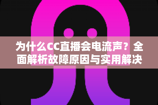 为什么CC直播会电流声？全面解析故障原因与实用解决方法指南