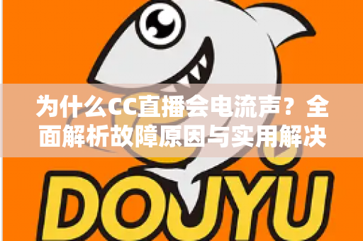 为什么CC直播会电流声？全面解析故障原因与实用解决方法指南