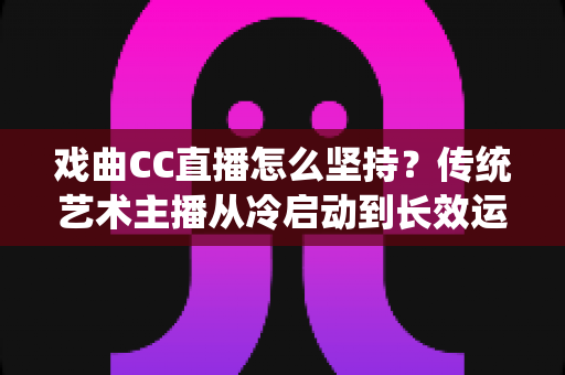 戏曲CC直播怎么坚持？传统艺术主播从冷启动到长效运营的实战指南