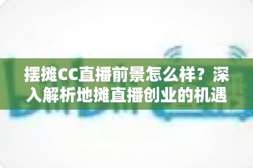 摆摊CC直播前景怎么样？深入解析地摊直播创业的机遇与挑战