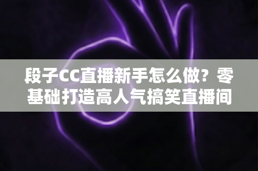 段子CC直播新手怎么做？零基础打造高人气搞笑直播间的实战指南