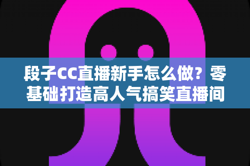 段子CC直播新手怎么做？零基础打造高人气搞笑直播间的实战指南