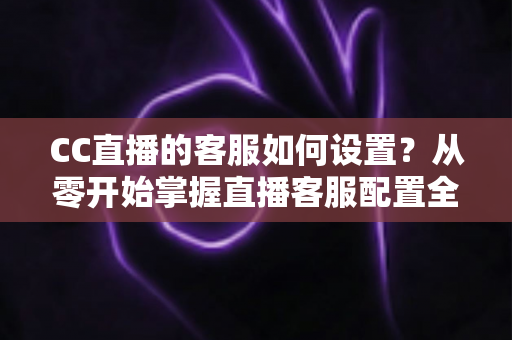 CC直播的客服如何设置?从零开始掌握直播客服配置全流程与实用技巧 CC直播的客服如何设置?从零开始掌握直播客服配置全流程与实用技巧