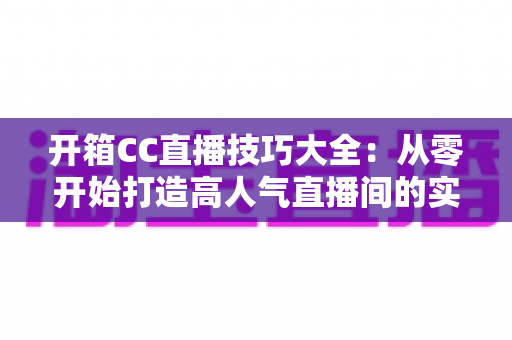 开箱CC直播技巧大全：从零开始打造高人气直播间的实战指南