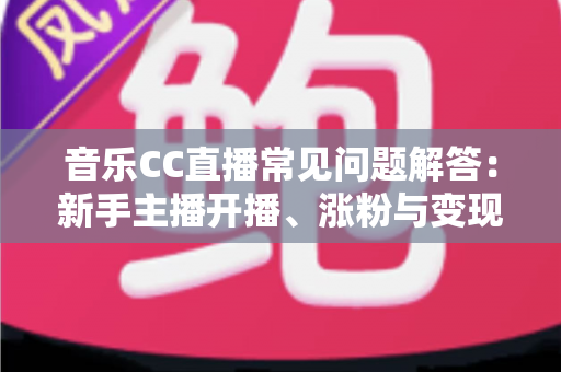 音乐CC直播常见问题解答：新手主播开播、涨粉与变现一站式指南