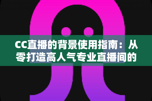 CC直播的背景使用指南：从零打造高人气专业直播间的完整教程