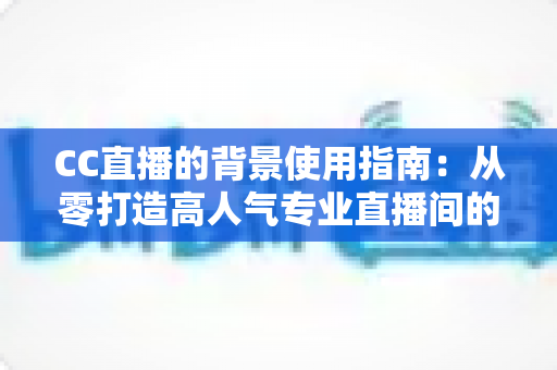 CC直播的背景使用指南：从零打造高人气专业直播间的完整教程