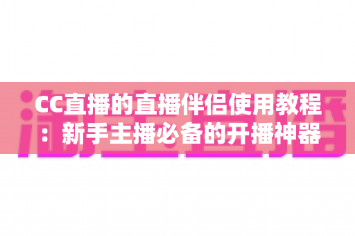 CC直播的直播伴侣使用教程：新手主播必备的开播神器，一文教你从下载到开播全流程