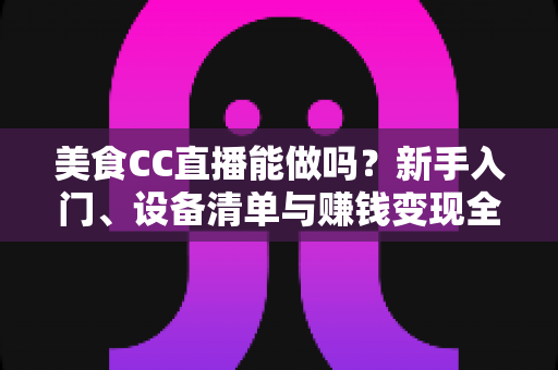美食CC直播能做吗？新手入门、设备清单与赚钱变现全攻略详解