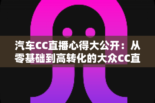 汽车CC直播心得大公开:从零基础到高转化的大众CC直播实战全攻略 汽车CC直播心得大公开:从零基础到高转化的大众CC直播实战全攻略